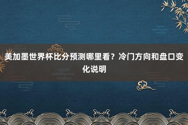 美加墨世界杯比分预测哪里看？冷门方向和盘口变化说明
